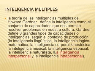 INTELIGENCIA MULTIPLES
   la teoría de las inteligencias múltiples de
    Howard Gardner. define la inteligencia como el
    conjunto de capacidades que nos permite
    resolver problemas en nuestra cultura. Gardner
    define 8 grandes tipos de capacidades o
    inteligencias, según el contexto de producción
    (la inteligencia lingüística, la inteligencia lógico-
    matemática, la inteligencia corporal kinestésica,
    la inteligencia musical, la inteligencia espacial,
    la inteligencia naturalista, lLa inteligencia
    interpersonal y la inteligencia intrapersonal).
 