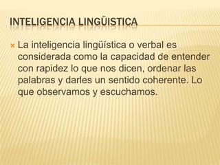 INTELIGENCIA LINGÜISTICA

   La inteligencia lingüística o verbal es
    considerada como la capacidad de entender
    con rapidez lo que nos dicen, ordenar las
    palabras y darles un sentido coherente. Lo
    que observamos y escuchamos.
 