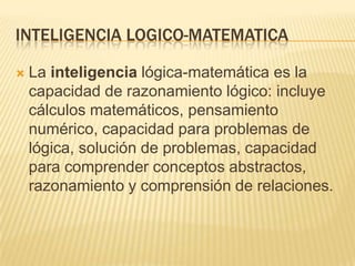 INTELIGENCIA LOGICO-MATEMATICA

   La inteligencia lógica-matemática es la
    capacidad de razonamiento lógico: incluye
    cálculos matemáticos, pensamiento
    numérico, capacidad para problemas de
    lógica, solución de problemas, capacidad
    para comprender conceptos abstractos,
    razonamiento y comprensión de relaciones.
 