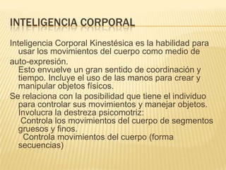 INTELIGENCIA CORPORAL
Inteligencia Corporal Kinestésica es la habilidad para
   usar los movimientos del cuerpo como medio de
auto-expresión.
   Esto envuelve un gran sentido de coordinación y
   tiempo. Incluye el uso de las manos para crear y
   manipular objetos físicos.
Se relaciona con la posibilidad que tiene el individuo
   para controlar sus movimientos y manejar objetos.
   Involucra la destreza psicomotriz:
    Controla los movimientos del cuerpo de segmentos
   gruesos y finos.
     Controla movimientos del cuerpo (forma
   secuencias)
 
