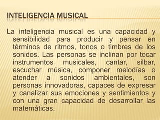 INTELIGENCIA MUSICAL
La inteligencia musical es una capacidad y
  sensibilidad para producir y pensar en
  términos de ritmos, tonos o timbres de los
  sonidos. Las personas se inclinan por tocar
  instrumentos musicales, cantar, silbar,
  escuchar música, componer melodías o
  atender a sonidos ambientales, son
  personas innovadoras, capaces de expresar
  y canalizar sus emociones y sentimientos y
  con una gran capacidad de desarrollar las
  matemáticas.
 