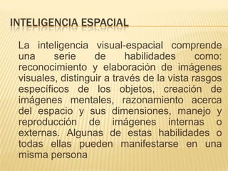 INTELIGENCIA ESPACIAL
 La inteligencia visual-espacial comprende
 una     serie     de      habilidades      como:
 reconocimiento y elaboración de imágenes
 visuales, distinguir a través de la vista rasgos
 específicos de los objetos, creación de
 imágenes mentales, razonamiento acerca
 del espacio y sus dimensiones, manejo y
 reproducción de imágenes internas o
 externas. Algunas de estas habilidades o
 todas ellas pueden manifestarse en una
 misma persona
 
