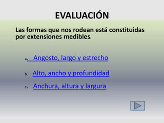 EVALUACIÓN
Las formas que nos rodean está constituidas
por extensiones medibles:


   a   . Angosto, largo y estrecho

   b.   Alto, ancho y profundidad
   c. Anchura, altura y largura
 