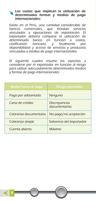 Los costos que implican la utilización de
determinadas formas y medios de pago
internacionales:
Existe en el Perú, una cantidad considerable de
bancos comerciales, que brindan servicios
vinculados a operaciones de exportación. El
exportador debería comparar la utilización de
determinado banco en función a costos,
clasificación bancaria, y finalmente por
disponibilidad y acceso de servicios y productos
vinculados a medios de pago internacionales.
El siguiente cuadro resume los aspectos a
considerar por el exportador en función al riesgo
para utilizar adecuadamente determinados medios
y formas de pago internacionales:
Pago por adelantado
Carta de crédito
Cobranza documentaria
Cobranza simple
Cuenta abierta
Ninguno
Discrepancias
documentarias
No pago/no aceptación
Solvencia del importador
Máximo
Medio/Forma de pago Riesgo exportador
8
 