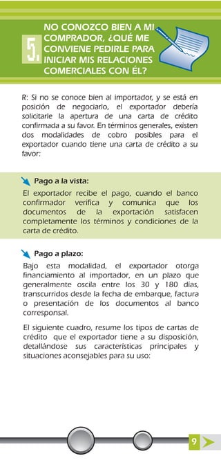 R: Si no se conoce bien al importador, y se está en
posición de negociarlo, el exportador debería
solicitarle la apertura de una carta de crédito
confirmada a su favor. En términos generales, existen
dos modalidades de cobro posibles para el
exportador cuando tiene una carta de crédito a su
favor:
El exportador recibe el pago, cuando el banco
confirmador verifica y comunica que los
documentos de la exportación satisfacen
completamente los términos y condiciones de la
carta de crédito.
Bajo esta modalidad, el exportador otorga
financiamiento al importador, en un plazo que
generalmente oscila entre los 30 y 180 días,
transcurridos desde la fecha de embarque, factura
o presentación de los documentos al banco
corresponsal.
El siguiente cuadro, resume los tipos de cartas de
crédito que el exportador tiene a su disposición,
detallándose sus características principales y
situaciones aconsejables para su uso:
Pago a la vista:
Pago a plazo:
NO CONOZCO BIEN A MI
COMPRADOR, ¿QUÉ ME
CONVIENE PEDIRLE PARA
INICIAR MIS RELACIONES
COMERCIALES CON ÉL?
9
 