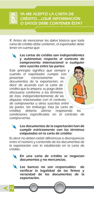 R: Antes de mencionar los datos básicos que toda
carta de crédito debe contener, el exportador debe
tener en cuenta que:
Es decir no deben existir diferencias o discrepancias
entre el número y contenido de los documentos de
la exportación con lo establecido en la carta de
crédito.
Las cartas de crédito son independientes
y autónomas respecto al contrato de
compraventa internacional o cualquier
otro suscrito entre las partes:
Este principio significa que siempre y
cuando el exportador cumpla con
presentar correctamente los
documentos de la exportación, es
decir de acuerdo con la carta de
crédito que la ampara, su pago debe
efectuarse conforme a los términos
de ésta, independientemente de las
disputas relacionadas con el contrato
de compraventa u otros suscritos entre
las partes. Sin embargo, ésta (la carta de
crédito) debería abrirse respetando las
condiciones especificadas en el contrato de
compra-venta.
Los documentos de la exportación han de
cumplir estrictamente con los términos
estipulados en la carta de crédito:
En una carta de crédito se negocian
documentos y no mercancías.
Los bancos no son responsables de
verificar la legalidad de las firmas y
veracidad de los documentos de la
exportación.
YA ME ACEPTÓ LA CARTA DE
CRÉDITO…¿QUÉ INFORMACIÓN
O DATOS DEBE CONTENER ÉSTA?
12
 