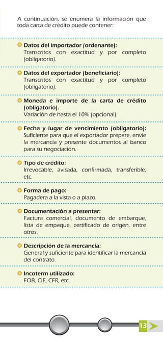 A continuación, se enumera la información que
toda carta de crédito puede contener:
Datos del importador (ordenante):
Transcritos con exactitud y por completo
(obligatorio).
Datos del exportador (beneficiario):
Transcritos con exactitud y por completo
(obligatorio).
Moneda e importe de la carta de crédito
(obligatorio).
Variación de hasta el 10% (opcional).
Fecha y lugar de vencimiento (obligatorio):
Suficiente para que el exportador prepare, envíe
la mercancía y presente documentos al banco
para su negociación.
Tipo de crédito:
Irrevocable, avisada, confirmada, transferible,
etc.
Forma de pago:
Pagadera a la vista o a plazo.
Documentación a presentar:
Factura comercial, documento de embarque,
lista de empaque, certificado de origen, entre
otros.
Descripción de la mercancía:
General y suficiente para identificar la mercancía
del contrato.
Incoterm utilizado:
FOB, CIF, CFR, etc.
13
 