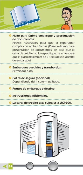 Plazo para último embarque y presentación
de documentos:
Fechas razonables para que el exportador
cumpla con ambas fechas (Plazo máximo para
presentación de documentos: en caso que la
carta de crédito no lo especifique, se entenderá
que el plazo máximo es de 21 días desde la fecha
de embarque).
Embarques parciales y transbordos:
Permitidos o no.
Póliza de seguro (opcional)
Dependiendo del incoterm utilizado.
Puntos de embarque y destino.
Instrucciones adicionales.
La carta de crédito esta sujeta a la UCP500.
14
 