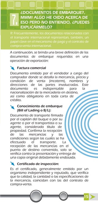 R: Frecuentemente, los documentos relacionados con
el transporte internacional representan, también, un
papel clave en el mecanismo de pago y el contrato de
compra-venta internacional.
A continuación, se brinda una breve definición de los
documentos de embarque requeridos en una
operación de exportación:
Factura comercial
Conocimiento de embarque
(Bill of Lading o B/L):
Certificado de inspección:
Documento emitido por el vendedor a cargo del
comprador donde se detalla la mercancía, precio y
condición de venta (incoterm), nombres y
direcciones de las partes involucradas. Este
documento es indispensable para la
nacionalización de la mercadería en destino,
así como obligatorio en toda carta de
crédito.
Documento de transporte firmado
por el capitán del buque o por su
agente o por el transportista o su
agente, considerado título de
propiedad. Confirma la recepción
de las mercancías y las
condiciones según las cuales se ha
efectuado el transporte. La
recepción de las mercancías en el
puerto de destino convenido, solo se
verifica contra la presentación y entrega de
una copia original debidamente endosada.
Es el certificado, generalmente emitido por un
organismo independiente y reputado, que verifica
que la calidad, la cantidad o las especificaciones de
la mercancía, coincidan con las del contrato de
compra-venta.
¿DOCUMENTOS DE EMBARQUE?,
MMM! ALGO HE OIDO ACERCA DE
ESO PERO NO ENTIENDO, ¿PUEDES
EXPLICÁRMELO?
15
 