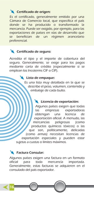 Certificado de origen:
Certificado de seguro:
Lista de empaque:
Licencia de exportación:
Factura Consular:
Es el certificado, generalmente emitido por una
Cámara de Comercio local, que especifica el país
donde se ha producido o transformado la
mercancía. Puede ser exigido, por ejemplo, para las
exportaciones de países en vías de desarrollo que
se benefician de un régimen arancelario
preferencial.
Acredita el tipo y el importe de cobertura del
seguro. Generalmente, se exige para los pagos
mediante carta de crédito (especialmente si se
emplean los Incoterms CIF o CIP).
Es una lista muy detallada en la que se
describe el peso, volumen, contenido y
embalaje de cada bulto.
Algunos países exigen que todas
las empresas exportadoras
obtengan una licencia de
exportación oficial. A menudo, las
mercancías peligrosas (como
productos químicos tóxicos) o las
que son, políticamente, delicadas
(como armas) necesitan licencias de
exportación especiales y pueden estar
sujetas a cuotas o límites máximos.
Algunos países exigen una factura en un formato
oficial para toda mercancía importada.
Generalmente, estas facturas se adquieren en el
consulado del país exportador.
16
 