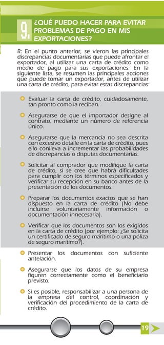 R: En el punto anterior, se vieron las principales
discrepancias documentarias que puede afrontar el
exportador, al utilizar una carta de crédito como
medio de pago para sus exportaciones. En la
siguiente lista, se resumen las principales acciones
que puede tomar un exportador, antes de utilizar
una carta de crédito, para evitar estas discrepancias:
Evaluar la carta de crédito, cuidadosamente,
tan pronto como la reciban.
Asegurarse de que el importador designe al
contrato, mediante un número de referencia
único.
Asegurarse que la mercancía no sea descrita
con excesivo detalle en la carta de crédito, pues
ello conlleva a incrementar las probabilidades
de discrepancias o disputas documentarias.
Solicitar al comprador que modifique la carta
de crédito, si se cree que habrá dificultades
para cumplir con los términos especificados y
verificar su recepción en su banco antes de la
presentación de los documentos.
Preparar los documentos exactos que se han
dispuesto en la carta de crédito (No debe
incluirse voluntariamente información o
documentación innecesaria).
Verificar que los documentos son los exigidos
en la carta de crédito (por ejemplo: ¿Se solicita
un certificado de seguro marítimo o una póliza
de seguro marítimo?).
Presentar los documentos con suficiente
antelación.
Asegurarse que los datos de su empresa
figuren correctamente como el beneficiario
previsto.
Si es posible, responsabilizar a una persona de
la empresa del control, coordinación y
verificación del procedimiento de la carta de
crédito.
¿QUÉ PUEDO HACER PARA EVITAR
PROBLEMAS DE PAGO EN MIS
EXPORTACIONES?
19
 