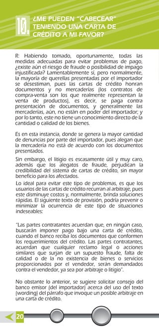 Es en esta instancia, donde se genera la mayor cantidad
de denuncias por parte del importador, pues alegan que
la mercadería no está de acuerdo con los documentos
presentados.
Sin embargo, el litigio es escasamente útil y muy caro,
además que los alegatos de fraude, perjudican la
credibilidad del sistema de cartas de crédito, sin mayor
beneficio para los afectados.
No obstante lo anterior, se sugiere solicitar consejo del
banco emisor (del importador) acerca del uso del texto
(wording) del párrafo que invoque un posible arbitraje en
una carta de crédito.
Lo ideal para evitar este tipo de problemas, es que los
usuarios de las cartas de crédito recurran al arbitraje, pues
este disminuye costos y, normalmente, brinda soluciones
rápidas. El siguiente texto de provisión, podría prevenir o
minimizar la ocurrencia de este tipo de situaciones
indeseables:
“Las partes contratantes acuerdan que, en ningún caso,
buscarán imponer pago bajo una carta de crédito,
cuando el banco reciba los documentos que conformen
los requerimientos del crédito. Las partes contratantes,
acuerdan que cualquier reclamo legal o acciones
similares que surjan de un supuesto fraude, falta de
calidad o de la no existencia de bienes o servicios
proporcionados por el vendedor, serán demandados
contra el vendedor, ya sea por arbitraje o litigio”.
R: Habiendo tomado, oportunamente, todas las
medidas adecuadas para evitar problemas de pago,
¿existe aún el riesgo de fraude o posibilidad de impago
injustificada? Lamentablemente sí, pero normalmente,
la mayoría de querellas presentadas por el importador
se desestiman, pues las cartas de crédito honran
documentos y no mercaderías (los contratos de
compra-venta son los que realmente representan la
venta de productos), es decir, se paga contra
presentación de documentos, y generalmente las
mercaderías, aún, no están en poder del importador; y
por lo tanto, este no tiene un conocimiento directo de la
cantidad o calidad de los bienes.
¿ME PUEDEN “CABECEAR”
TENIENDO UNA CARTA DE
CRÉDITO A MI FAVOR?
20
 