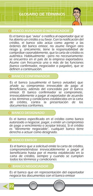 BANCO NEGOCIADOR
Es el banco que en representación del exportador
negocia los documentos con el banco emisor
GLOSARIO DE TÉRMINOS
BANCO AVISADOR O NOTIFICADOR
Es el banco que “avisa” o notifica al exportador que se
ha abierto un crédito a su favor. Con la notificación del
crédito, el banco sólo actúa como agente a las
órdenes del banco emisor, no asume ningún otro
riesgo y, únicamente, tiene la responsabilidad de
comprobar razonablemente, que la carta de crédito es
auténtica. Habitualmente –pero no necesariamente-
se encuentra en el país de la empresa exportadora.
Asume con frecuencia una o más de las funciones
(banco confirmador, negociador o pagador), que se
definen a continuación.
BANCO CONFIRMADOR
Es el banco (usualmente el banco avisador) que
añade su compromiso irrevocable de pago al
Beneficiario, además del concedido por el banco
emisor. El banco confirmador se compromete,
irrevocablemente a pagar al exportador de acuerdo
a los términos y condiciones establecidos en la carta
de crédito, contra la presentación de los
documentos conformes.
BANCO DESIGNADO
Es el banco especificado en el crédito como banco
autorizado a negociar, pagar, a emitir un compromiso
de pago a vencimiento o aceptar letra(s). Si el crédito
es “libremente negociable”, cualquier banco tiene
derecho a actuar como designado.
BANCO EMISOR
Es el banco que a solicitud emite la carta de crédito,
comprometiéndose irrevocablemente a pagar al
beneficiario hasta por el monto establecido en la
carta de crédito, siempre y cuando se cumplan
todos los términos y condiciones
22
 