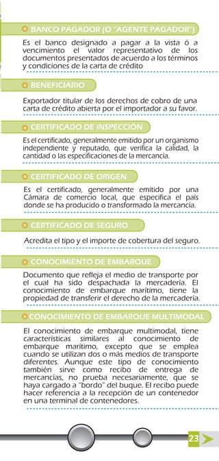 BANCO PAGADOR (O “AGENTE PAGADOR”)
BENEFICIARIO
CERTIFICADO DE INSPECCIÓN
Es el banco designado a pagar a la vista ó a
vencimiento el valor representativo de los
documentos presentados de acuerdo a los términos
y condiciones de la carta de crédito
Exportador titular de los derechos de cobro de una
carta de crédito abierta por el importador a su favor.
Es el certificado, generalmente emitido por un organismo
independiente y reputado, que verifica la calidad, la
cantidad o las especificaciones de la mercancía.
CERTIFICADO DE ORIGEN
Es el certificado, generalmente emitido por una
Cámara de comercio local, que especifica el país
donde se ha producido o transformado la mercancía.
CERTIFICADO DE SEGURO
CONOCIMIENTO DE EMBARQUE MULTIMODAL
Acredita el tipo y el importe de cobertura del seguro.
CONOCIMIENTO DE EMBARQUE
Documento que refleja el medio de transporte por
el cual ha sido despachada la mercadería. El
conocimiento de embarque marítimo, tiene la
propiedad de transferir el derecho de la mercadería.
El conocimiento de embarque multimodal, tiene
características similares al conocimiento de
embarque marítimo, excepto que se emplea
cuando se utilizan dos o más medios de transporte
diferentes. Aunque este tipo de conocimiento
también sirve como recibo de entrega de
mercancías, no prueba necesariamente, que se
haya cargado a “bordo” del buque. El recibo puede
hacer referencia a la recepción de un contenedor
en una terminal de contenedores.
23
 