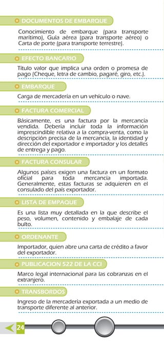 DOCUMENTOS DE EMBARQUE
Conocimiento de embarque (para transporte
marítimo), Guía aérea (para transporte aéreo) o
Carta de porte (para transporte terrestre).
EFECTO BANCARIO
Título valor que implica una orden o promesa de
pago (Cheque, letra de cambio, pagaré, giro, etc.).
EMBARQUE
Carga de mercadería en un vehículo o nave.
ORDENANTE
Importador, quien abre una carta de crédito a favor
del exportador.
PUBLICACION 522 DE LA CCI
Marco legal internacional para las cobranzas en el
extranjero.
TRANSBORDOS
Ingreso de la mercadería exportada a un medio de
transporte diferente al anterior.
FACTURA CONSULAR
Algunos países exigen una factura en un formato
oficial para toda mercancía importada.
Generalmente, estas facturas se adquieren en el
consulado del país exportador.
LISTA DE EMPAQUE
Es una lista muy detallada en la que describe el
peso, volumen, contenido y embalaje de cada
bulto.
FACTURA COMERCIAL
Básicamente, es una factura por la mercancía
vendida. Debería incluir toda la información
imprescindible relativa a la compra-venta, como la
descripción precisa de la mercancía, la identidad y
dirección del exportador e importador y los detalles
de entrega y pago.
24
 