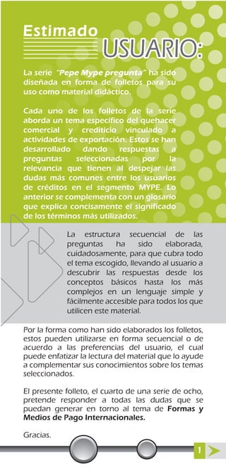Por la forma como han sido elaborados los folletos,
estos pueden utilizarse en forma secuencial o de
acuerdo a las preferencias del usuario, el cual
puede enfatizar la lectura del material que lo ayude
a complementar sus conocimientos sobre los temas
seleccionados.
El presente folleto, el cuarto de una serie de ocho,
pretende responder a todas las dudas que se
puedan generar en torno al tema de Formas y
Medios de Pago Internacionales.
Gracias.
La estructura secuencial de las
preguntas ha sido elaborada,
cuidadosamente, para que cubra todo
el tema escogido, llevando al usuario a
descubrir las respuestas desde los
conceptos básicos hasta los más
complejos en un lenguaje simple y
fácilmente accesible para todos los que
utilicen este material.
1
La serie ha sido
diseñada en forma de folletos para su
uso como material didáctico.
Cada uno de los folletos de la serie
aborda un tema específico del quehacer
comercial y crediticio vinculado a
actividades de exportación. Estos se han
desarrollado dando respuestas a
preguntas seleccionadas por la
relevancia que tienen al despejar las
dudas más comunes entre los usuarios
de créditos en el segmento MYPE. Lo
anterior se complementa con un glosario
que explica concisamente el significado
de los términos más utilizados.
Estimado
USUARIO:USUARIO:
“Pepe Mype pregunta”
 