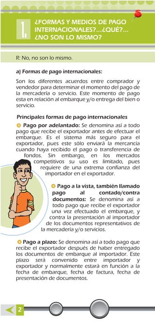 R: No, no son lo mismo.
a) Formas de pago internacionales:
Principales formas de pago internacionales
Son los diferentes acuerdos entre comprador y
vendedor para determinar el momento del pago de
la mercadería o servicio. Este momento de pago
esta en relación al embarque y/o entrega del bien o
servicio.
Pago por adelantado: Se denomina así a todo
pago que recibe el exportador antes de efectuar el
embarque. Es el sistema más seguro para el
exportador, pues este sólo enviará la mercancía
cuando haya recibido el pago o transferencia de
fondos. Sin embargo, en los mercados
competitivos su uso es limitado, pues
requiere de una extrema confianza del
importador en el exportador.
Pago a la vista, también llamado
pago al contado/contra
documentos: Se denomina así a
todo pago que recibe el exportador
una vez efectuado el embarque, y
contra la presentación al importador
de los documentos representativos de
la mercadería y/o servicios.
Pago a plazo: Se denomina así a todo pago que
recibe el exportador después de haber entregado
los documentos de embarque al importador. Este
plazo será convenido entre importador y
exportador y normalmente estará en función a la
fecha de embarque, fecha de factura, fecha de
presentación de documentos.
2
¿FORMAS Y MEDIOS DE PAGO
INTERNACIONALES?...¿QUÉ?...
¿NO SON LO MISMO?
 