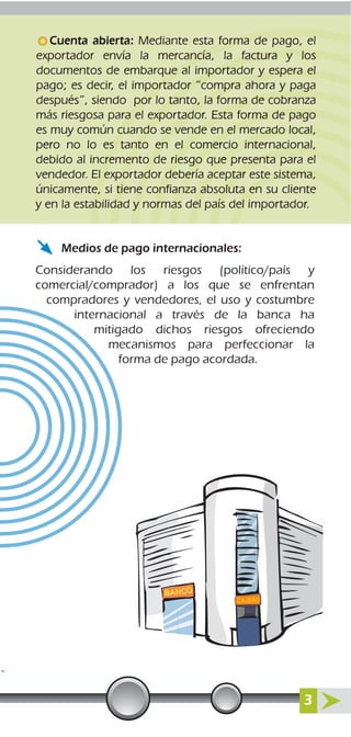 Considerando los riesgos (político/país y
comercial/comprador) a los que se enfrentan
compradores y vendedores, el uso y costumbre
internacional a través de la banca ha
mitigado dichos riesgos ofreciendo
mecanismos para perfeccionar la
forma de pago acordada.
Medios de pago internacionales:
Cuenta abierta: Mediante esta forma de pago, el
exportador envía la mercancía, la factura y los
documentos de embarque al importador y espera el
pago; es decir, el importador “compra ahora y paga
después”, siendo por lo tanto, la forma de cobranza
más riesgosa para el exportador. Esta forma de pago
es muy común cuando se vende en el mercado local,
pero no lo es tanto en el comercio internacional,
debido al incremento de riesgo que presenta para el
vendedor. El exportador debería aceptar este sistema,
únicamente, si tiene confianza absoluta en su cliente
y en la estabilidad y normas del país del importador.
3
 