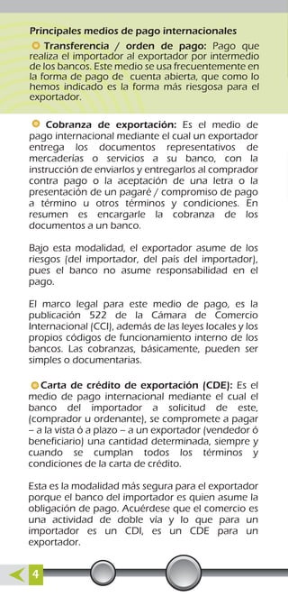Principales medios de pago internacionales
Transferencia / orden de pago: Pago que
realiza el importador al exportador por intermedio
de los bancos. Este medio se usa frecuentemente en
la forma de pago de cuenta abierta, que como lo
hemos indicado es la forma más riesgosa para el
exportador.
Carta de crédito de exportación (CDE): Es el
medio de pago internacional mediante el cual el
banco del importador a solicitud de este,
(comprador u ordenante), se compromete a pagar
– a la vista ó a plazo – a un exportador (vendedor ó
beneficiario) una cantidad determinada, siempre y
cuando se cumplan todos los términos y
condiciones de la carta de crédito.
Esta es la modalidad más segura para el exportador
porque el banco del importador es quien asume la
obligación de pago. Acuérdese que el comercio es
una actividad de doble vía y lo que para un
importador es un CDI, es un CDE para un
exportador.
Cobranza de exportación: Es el medio de
pago internacional mediante el cual un exportador
entrega los documentos representativos de
mercaderías o servicios a su banco, con la
instrucción de enviarlos y entregarlos al comprador
contra pago o la aceptación de una letra o la
presentación de un pagaré / compromiso de pago
a término u otros términos y condiciones. En
resumen es encargarle la cobranza de los
documentos a un banco.
Bajo esta modalidad, el exportador asume de los
riesgos (del importador, del país del importador),
pues el banco no asume responsabilidad en el
pago.
El marco legal para este medio de pago, es la
publicación 522 de la Cámara de Comercio
Internacional (CCI), además de las leyes locales y los
propios códigos de funcionamiento interno de los
bancos. Las cobranzas, básicamente, pueden ser
simples o documentarias.
4
 