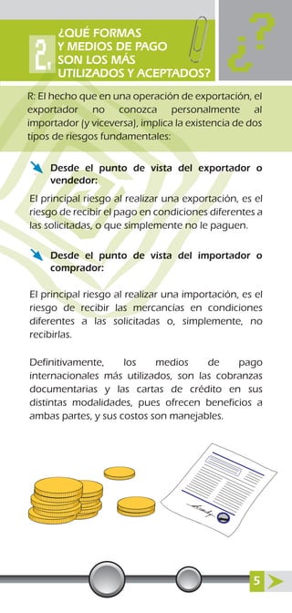 Desde el punto de vista del exportador o
vendedor:
El principal riesgo al realizar una exportación, es el
riesgo de recibir el pago en condiciones diferentes a
las solicitadas, o que simplemente no le paguen.
Desde el punto de vista del importador o
comprador:
El principal riesgo al realizar una importación, es el
riesgo de recibir las mercancías en condiciones
diferentes a las solicitadas o, simplemente, no
recibirlas.
Definitivamente, los medios de pago
internacionales más utilizados, son las cobranzas
documentarias y las cartas de crédito en sus
distintas modalidades, pues ofrecen beneficios a
ambas partes, y sus costos son manejables.
orta
ortac
ones
e no
sta d
principal riesgo al realizar
de recibir las me
l
del e
una e
cond
eme
deDesd
omprad
Desde el punto de vista
El principal riesgo al realizar
riesgo de recibir el pago en
las solicitadas, o que simp
de el pun
or
de el
ndedor:
rincipal riesgo al
sgo de recibir el p
icitadas, o q
R: El hecho que en una operación de exportación, el
exportador no conozca personalmente al
importador (y viceversa), implica la existencia de dos
tipos de riesgos fundamentales:
¿QUÉ FORMAS
Y MEDIOS DE PAGO
SON LOS MÁS
UTILIZADOS Y ACEPTADOS?
5
 
