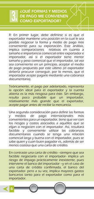 R: En primer lugar, debe definirse si es que el
exportador mantiene una posición en la cual le sea
posible negociar la forma y medio de pago más
conveniente para su exportación. Este análisis,
implica comparaciones relativas en cuanto a
tamaño e importancia comercial entre exportador e
importador, así si el exportador tiene menor
tamaño y peso comercial que el importador, tal vez
sea conveniente en un principio, aceptar el medio
de pago propuesto por este último (el exportador
debería procurar conseguir, por lo menos, que el
importador acepte pagarle mediante una cobranza
documentaria).
Teóricamente, el pago por adelantado, representa
la opción ideal para el exportador y la cuenta
abierta es la más riesgosa para éste. Sin embargo,
resulta poco probable que un importador,
relativamente más grande que el exportador,
acepte pagar antes de recibir la mercancía.
Una segunda consideración para definir las formas
y medios de pago internacionales más
convenientes para un exportador, tiene que ver con
los riesgos y costos asociados a aquéllos que se
elijan o negocien con el importador. Así, resultará
factible y conveniente utilizar las cobranzas
documentarias cuando se tenga una relación
comercial larga y buena con el importador, pues se
sabe quien y cuan buen pagador es, además de ser
menos costosa que una carta de crédito.
En contraste una carta de crédito –siempre que sea
factible negociarla con el importador- implica un
riesgo de impago prácticamente inexistente, pues
interviene el banco del importador –y en el caso de
una carta de crédito confirmada, el banco del
exportador- pero a su vez, implica mayores gastos
bancarios tanto para el exportador como para el
importador.
¿QUÉ FORMAS Y MEDIOS
DE PAGO ME CONVIENEN
COMO EXPORTADOR?
6
 