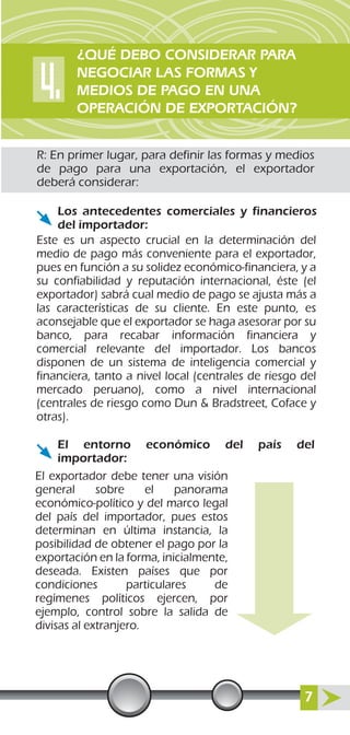 R: En primer lugar, para definir las formas y medios
de pago para una exportación, el exportador
deberá considerar:
Este es un aspecto crucial en la determinación del
medio de pago más conveniente para el exportador,
pues en función a su solidez económico-financiera, y a
su confiabilidad y reputación internacional, éste (el
exportador) sabrá cual medio de pago se ajusta más a
las características de su cliente. En este punto, es
aconsejable que el exportador se haga asesorar por su
banco, para recabar información financiera y
comercial relevante del importador. Los bancos
disponen de un sistema de inteligencia comercial y
financiera, tanto a nivel local (centrales de riesgo del
mercado peruano), como a nivel internacional
(centrales de riesgo como Dun & Bradstreet, Coface y
otras).
El exportador debe tener una visión
general sobre el panorama
económico-político y del marco legal
del país del importador, pues estos
determinan en última instancia, la
posibilidad de obtener el pago por la
exportación en la forma, inicialmente,
deseada. Existen países que por
condiciones particulares de
regímenes políticos ejercen, por
ejemplo, control sobre la salida de
divisas al extranjero.
Los antecedentes comerciales y financieros
del importador:
El entorno económico del país del
importador:
¿QUÉ DEBO CONSIDERAR PARA
NEGOCIAR LAS FORMAS Y
MEDIOS DE PAGO EN UNA
OPERACIÓN DE EXPORTACIÓN?
7
 