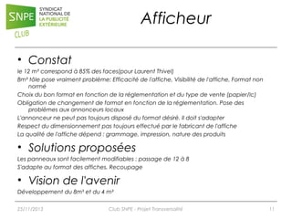 Afficheur
• Constat
le 12 m² correspond à 85% des faces(pour Laurent Thivel)
8m² tôle pose vraiment problème: Efficacité de l'affiche, Visibilité de l'affiche, Format non
normé
Choix du bon format en fonction de la réglementation et du type de vente (papier/lc)
Obligation de changement de format en fonction de la réglementation. Pose des
problèmes aux annonceurs locaux
L'annonceur ne peut pas toujours disposé du format désiré. Il doit s'adapter
Respect du dimensionnement pas toujours effectué par le fabricant de l'affiche
La qualité de l'affiche dépend : grammage, impression, nature des produits

• Solutions proposées
Les panneaux sont facilement modifiables : passage de 12 à 8
S'adapte au format des affiches. Recoupage

• Vision de l'avenir
Développement du 8m² et du 4 m²
25/11/2013

Club SNPE - Projet Transversalité

11

 