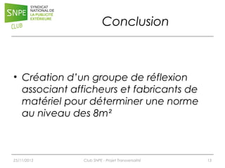 Conclusion

• Création d’un groupe de réflexion
associant afficheurs et fabricants de
matériel pour déterminer une norme
au niveau des 8m²

25/11/2013

Club SNPE - Projet Transversalité

13

 