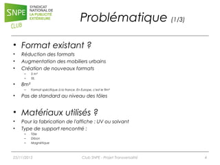 Problématique (1/3)
• Format existant ?
•
•
•

Réduction des formats
Augmentation des mobiliers urbains
Création de nouveaux formats
–
–

•

8m²
–

•

5 m²
SIL

Format spécifique à la france. En Europe, c'est le 9m²

Pas de standard au niveau des tôles

• Matériaux utilisés ?
•
•

Pour la fabrication de l'affiche : UV ou solvant
Type de support rencontré :
–
–
–

Tôle
Dibon
Magnétique

25/11/2013

Club SNPE - Projet Transversalité

4

 