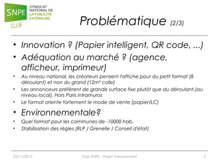 Problématique (2/3)
• Innovation ? (Papier intelligent, QR code, ...)
• Adéquation au marché ? (agence,
afficheur, imprimeur)
•
•
•

Au niveau national, les créateurs pensent l'affiche pour du petit format (8
déroulant) et non du grand (12m² colle)
Les annonceurs préfèrent de grande surface fixe plutôt que du déroulant.(au
niveau local). Hors Paris intramuros
Le format oriente fortement le mode de vente (papier/LC)

• Environnementale?
•
•

Quel format pour les communes de -10000 hab.
Stabilisation des règles (RLP / Grenelle / Conseil d'état)

25/11/2013

Club SNPE - Projet Transversalité

5

 
