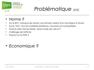 Problématique (3/3)
• Norme ?
•
•
•
•
•

Sur le 8m², manque de norme. Les formats varient d'un fournisseur à l'autre
Sur le 12m², tous les matériels (plateaux, moulure) ont compatibles
Format utile/ format réelle : Quel mode de calcul ?
Calibrage de l'affiche
Impact sur la TLPE ?

• Economique ?

25/11/2013

Club SNPE - Projet Transversalité

6

 