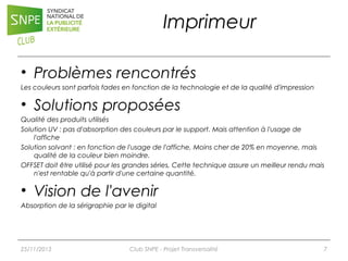 Imprimeur
• Problèmes rencontrés
Les couleurs sont parfois fades en fonction de la technologie et de la qualité d'impression

• Solutions proposées
Qualité des produits utilisés
Solution UV : pas d'absorption des couleurs par le support. Mais attention à l'usage de
l'affiche
Solution solvant : en fonction de l'usage de l'affiche, Moins cher de 20% en moyenne, mais
qualité de la couleur bien moindre.
OFFSET doit être utilisé pour les grandes séries, Cette technique assure un meilleur rendu mais
n'est rentable qu'à partir d'une certaine quantité.

• Vision de l'avenir
Absorption de la sérigraphie par le digital

25/11/2013

Club SNPE - Projet Transversalité

7

 