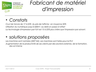 Fabricant de matériel
d'impression
• Constats
Cout de l'encre de 17 à 25% du prix de l'affiche : en moyenne 22%
Utilisation du numérique jusqu'à 600m², au-delà on passe à l'offset
La technologie d'impression par l'UV est 15 à 25% plus chère que l'impression par solvant.

• solutions proposées
Les machines sont normées (320*165). Les machines sont faites pour la PLV
Augmentation de la productivité de ses clients par des solutions externes, de la formation,
des sol interne

25/11/2013

Club SNPE - Projet Transversalité

8

 