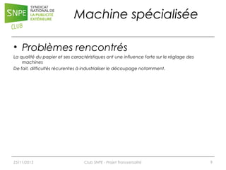 Machine spécialisée
• Problèmes rencontrés
La qualité du papier et ses caractéristiques ont une influence forte sur le réglage des
machines
De fait, difficultés récurentes à industrialiser le découpage notamment.

25/11/2013

Club SNPE - Projet Transversalité

9

 