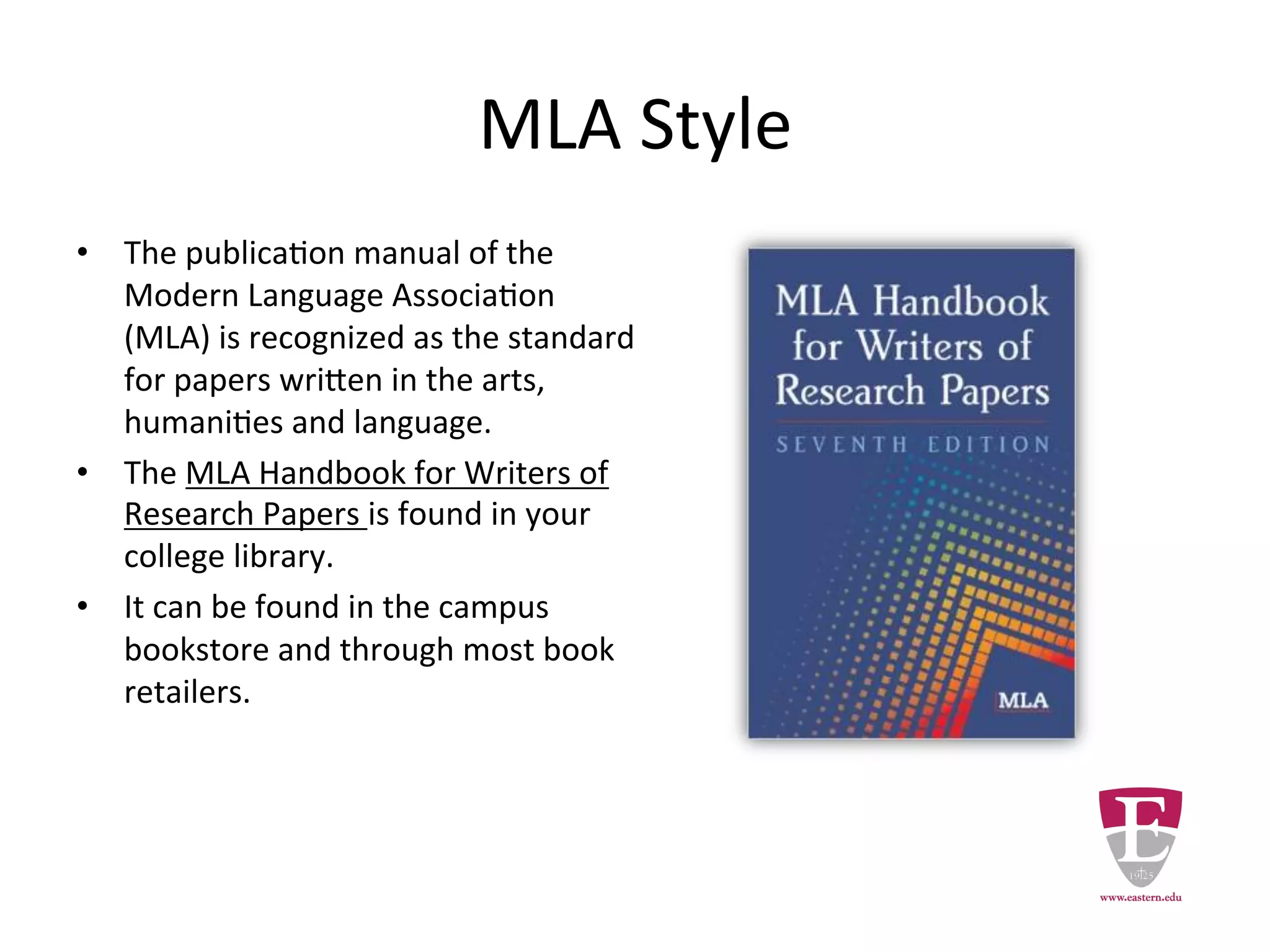 MLA Style
• The publication manual of the Modern
Language Association (MLA) is
recognized as the standard for papers
written in the arts, humanities and
language.
• The MLA Handbook for Writers of
Research Papers is found in the library.
• It can be found in the campus
bookstore and through most book
retailers.
 