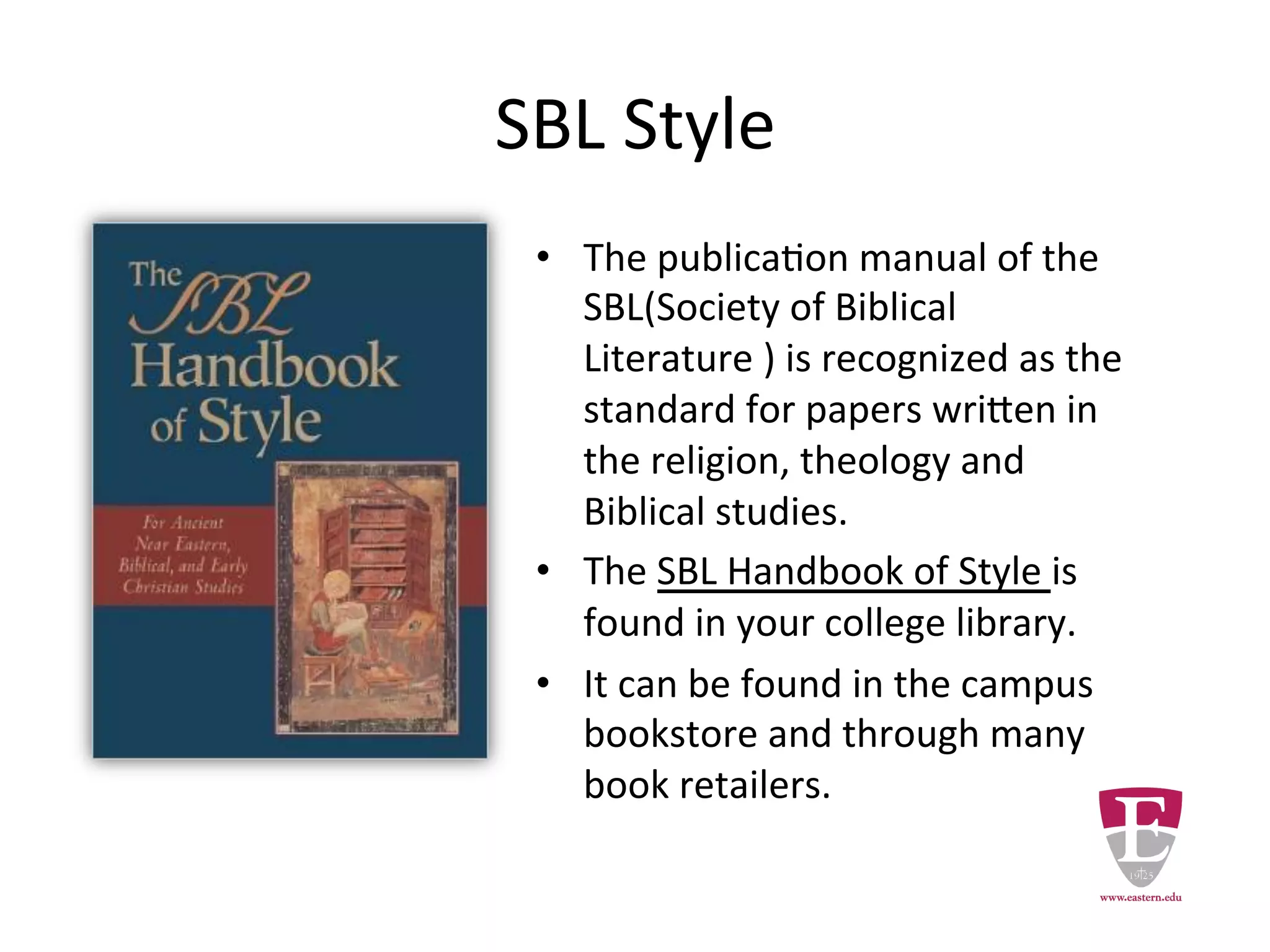 SBL Style
• The publication manual of the
SBL(Society of Biblical Literature ) is
recognized as the standard for papers
written in the religion, theology and
Biblical studies.
• The SBL Handbook of Style is found in
your college library.
• It can be found in the campus
bookstore and through many book
retailers.
 