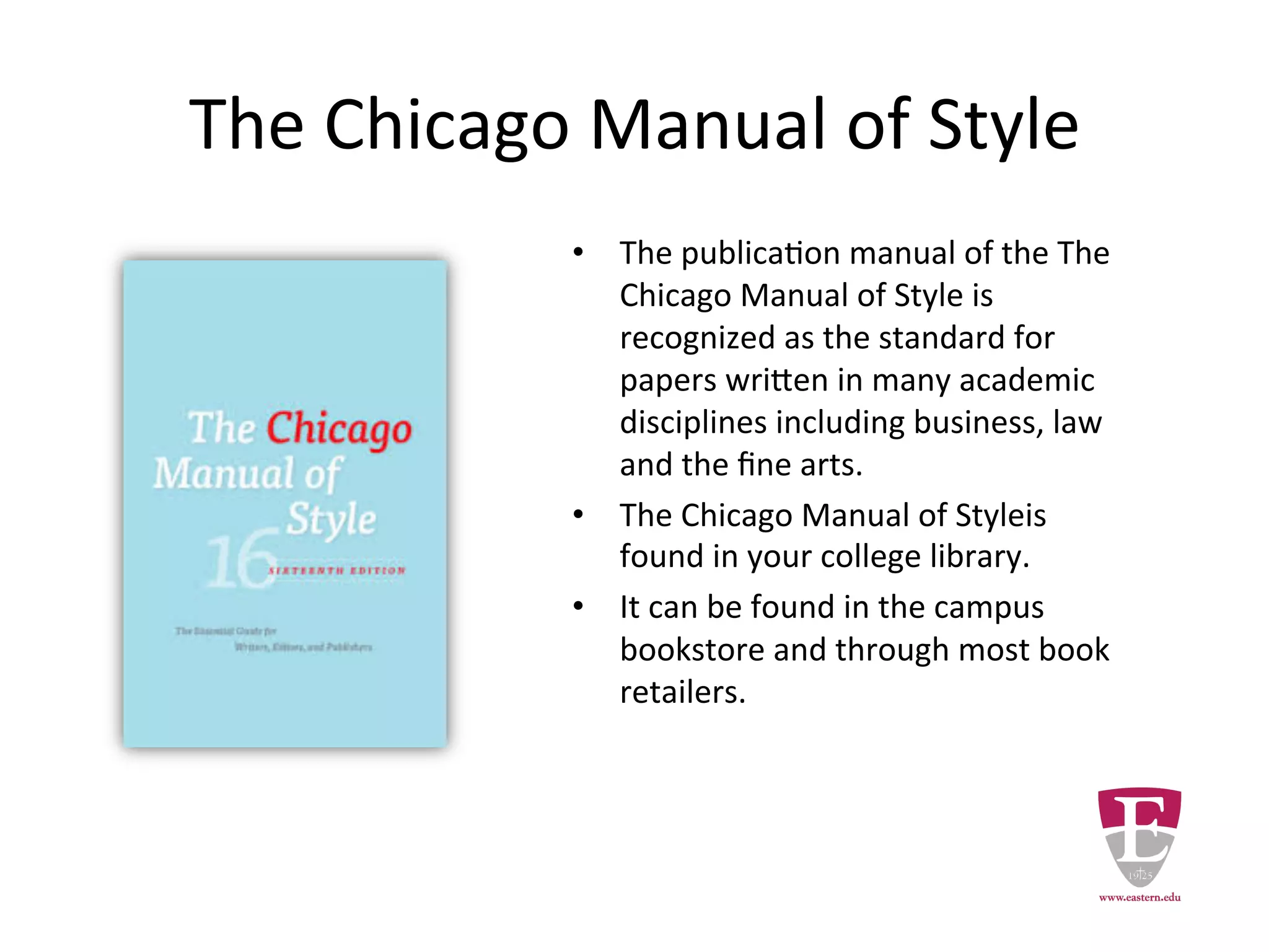 The Chicago Manual of Style
• The Chicago Manual of Style is
recognized as the standard for
papers written in many
academic disciplines including
business, law and the fine arts.
• The Chicago Manual of Style is
found in your college library.
• It can be found in the campus
bookstore and through most
book retailers.
 