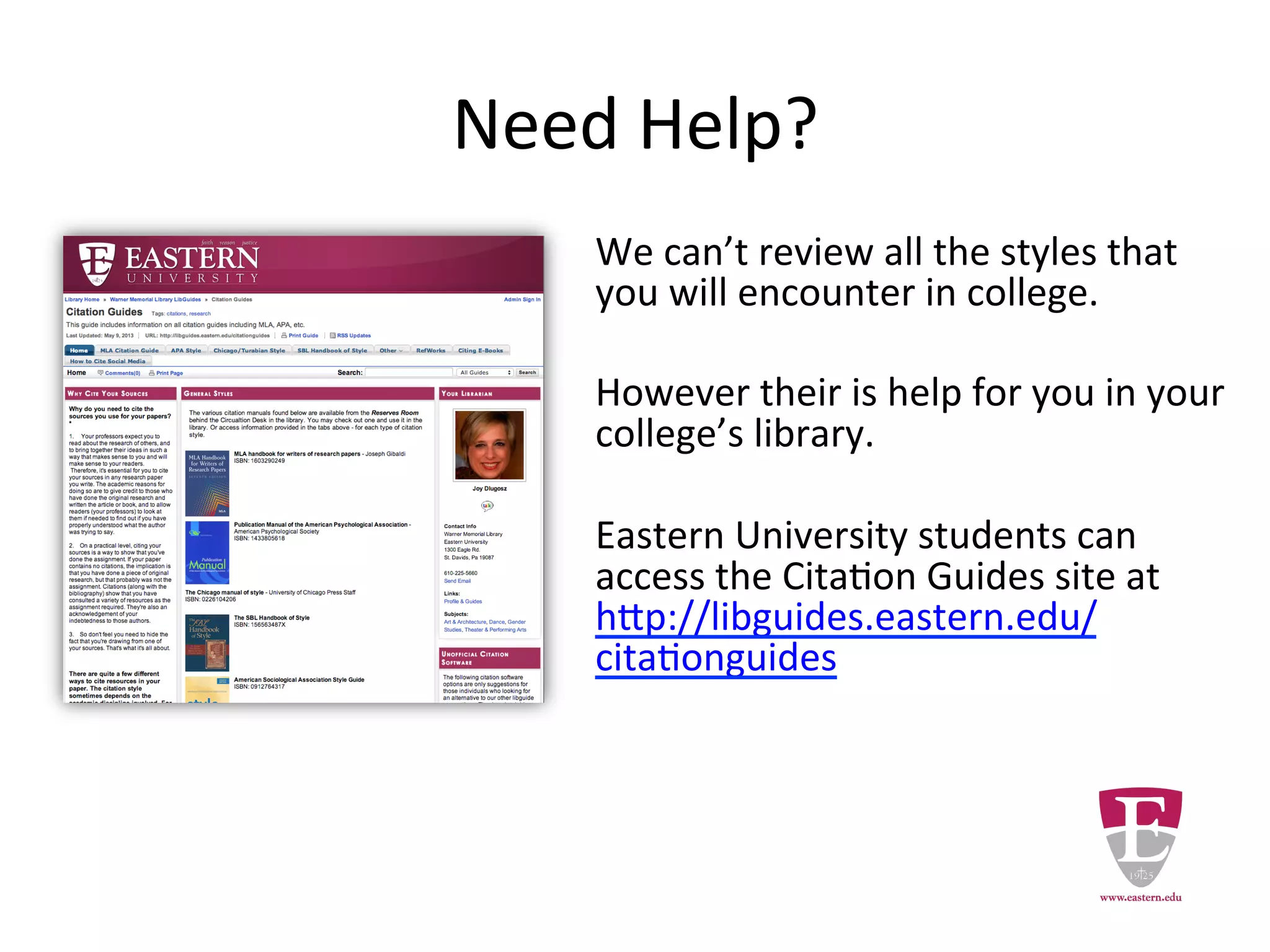 Need Help?
We can’t review all the styles that
you will encounter in college.
However there is assistance for you
in the library.
Eastern University students can
access the Citation Guides site at
http://libguides.eastern.edu/citation
guides
 