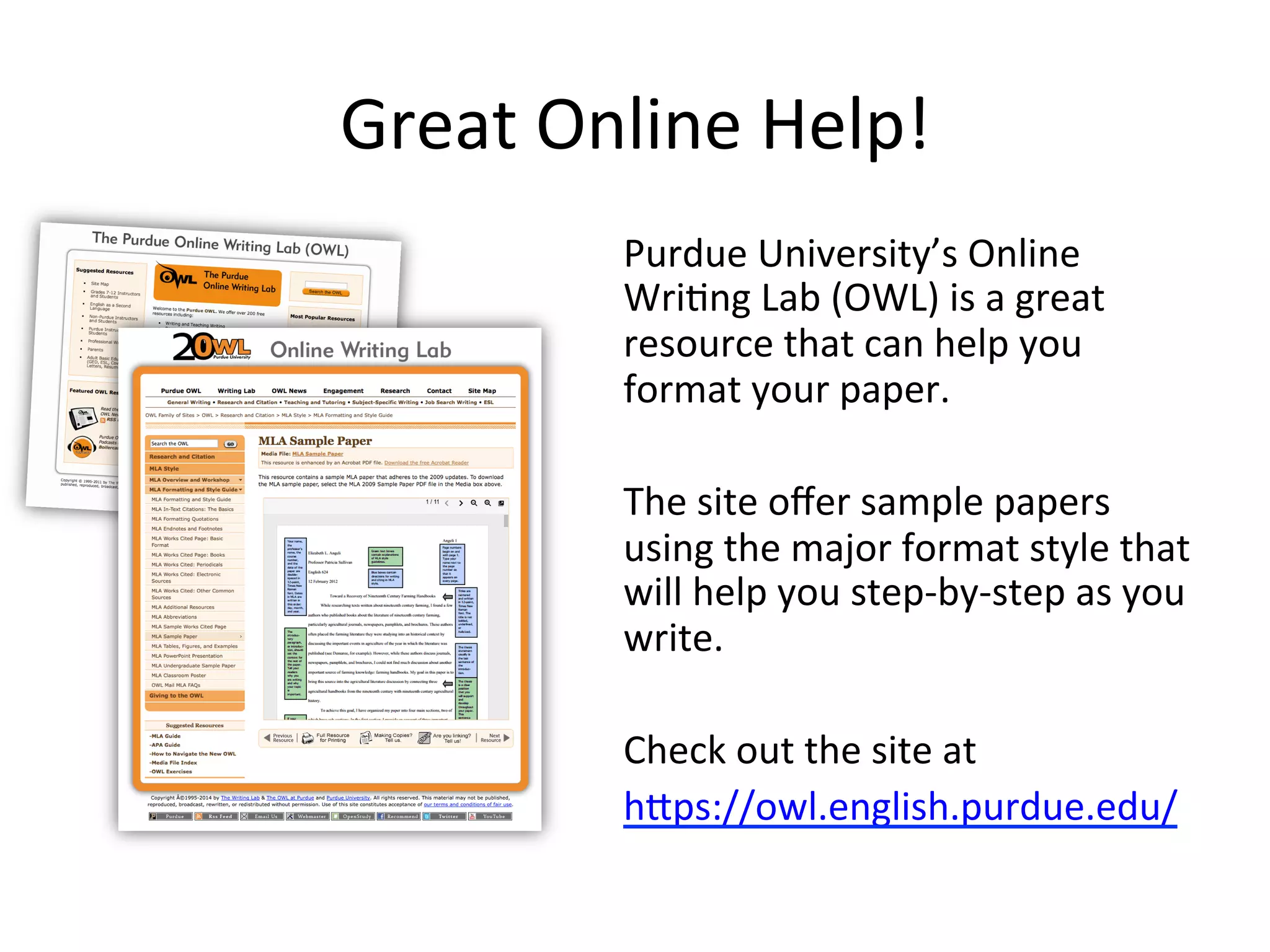 Great Online Help!
Purdue University’s Online
Writing Lab (OWL) is a great
resource that can help you
format your paper.
The site offers sample papers
using the major format style that
will help you step-by-step as you
write.
Check out the site at
https://owl.english.purdue.edu/
 