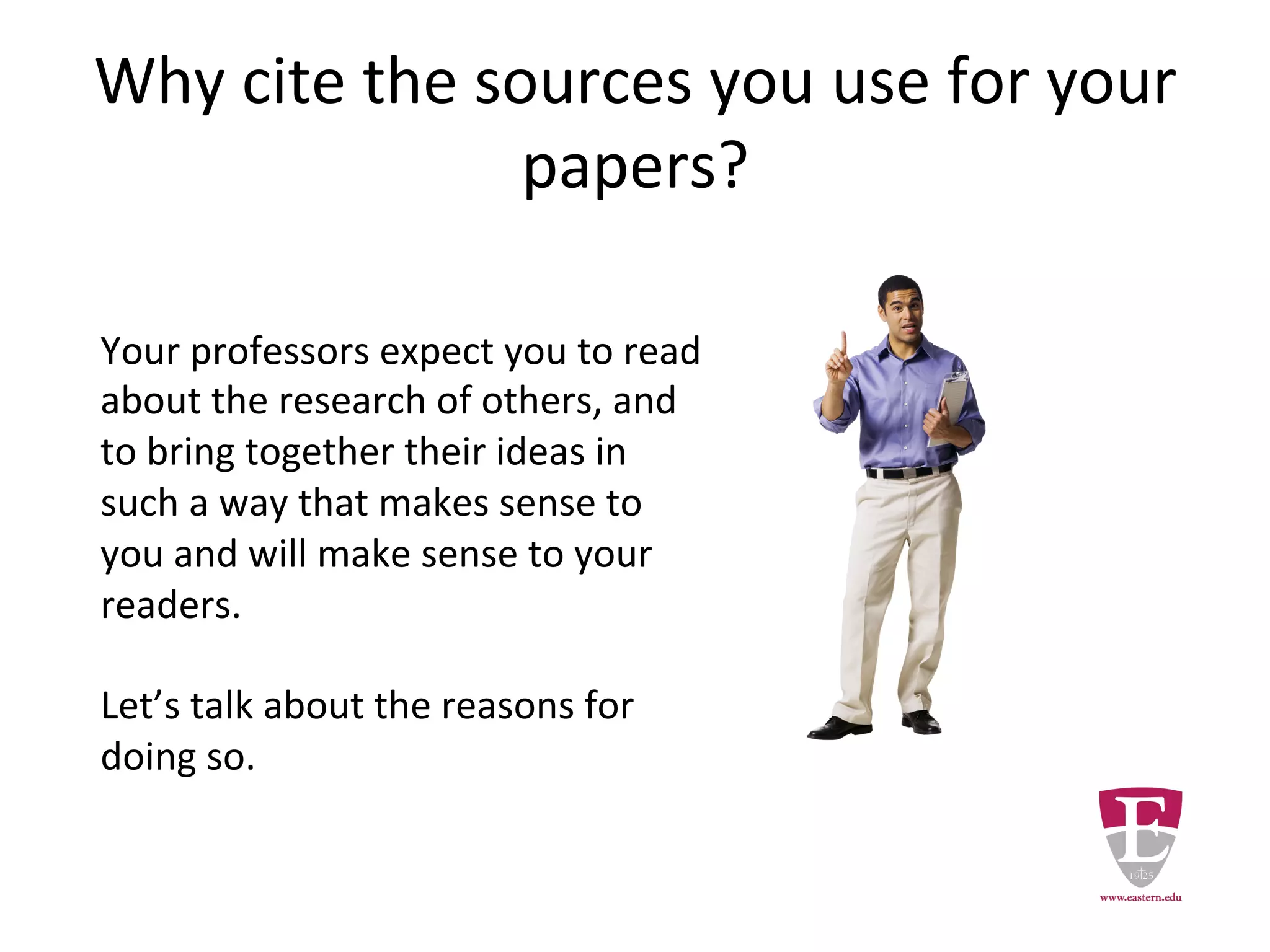 Why cite the sources you use for your
papers?
Your professors expect you to read
the research of others and to bring
together their ideas in such a way
that makes sense to you and will
make sense to your readers.
Let’s talk about the reasons for
doing so.
 