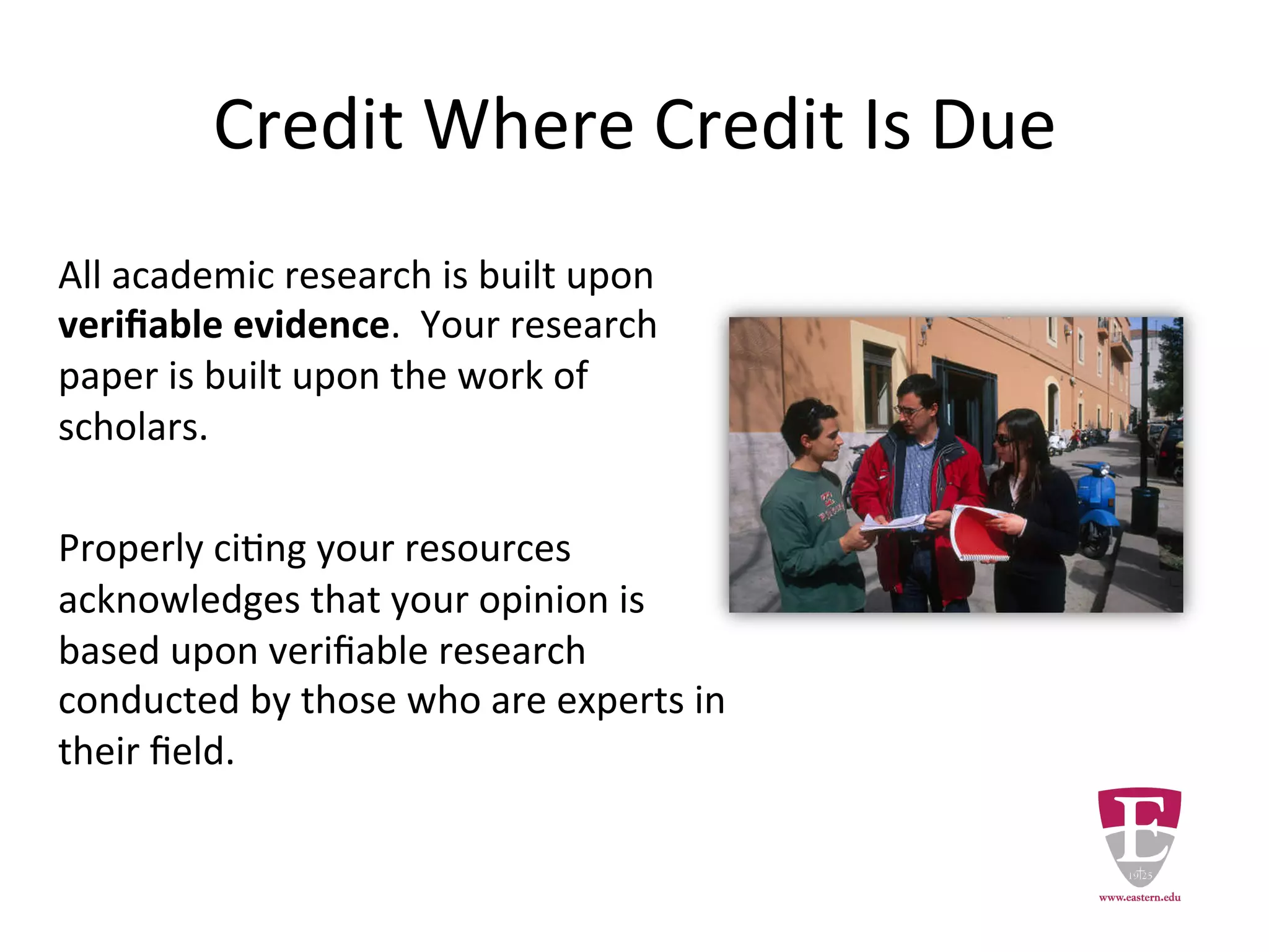Credit Where Credit Is Due
All academic research is built upon
verifiable evidence. As a student your
research paper must be built upon the
work of scholars.
Properly citing your resources
acknowledges that your opinion is
based upon the verifiable research
conducted by those who are experts in
their field.
 