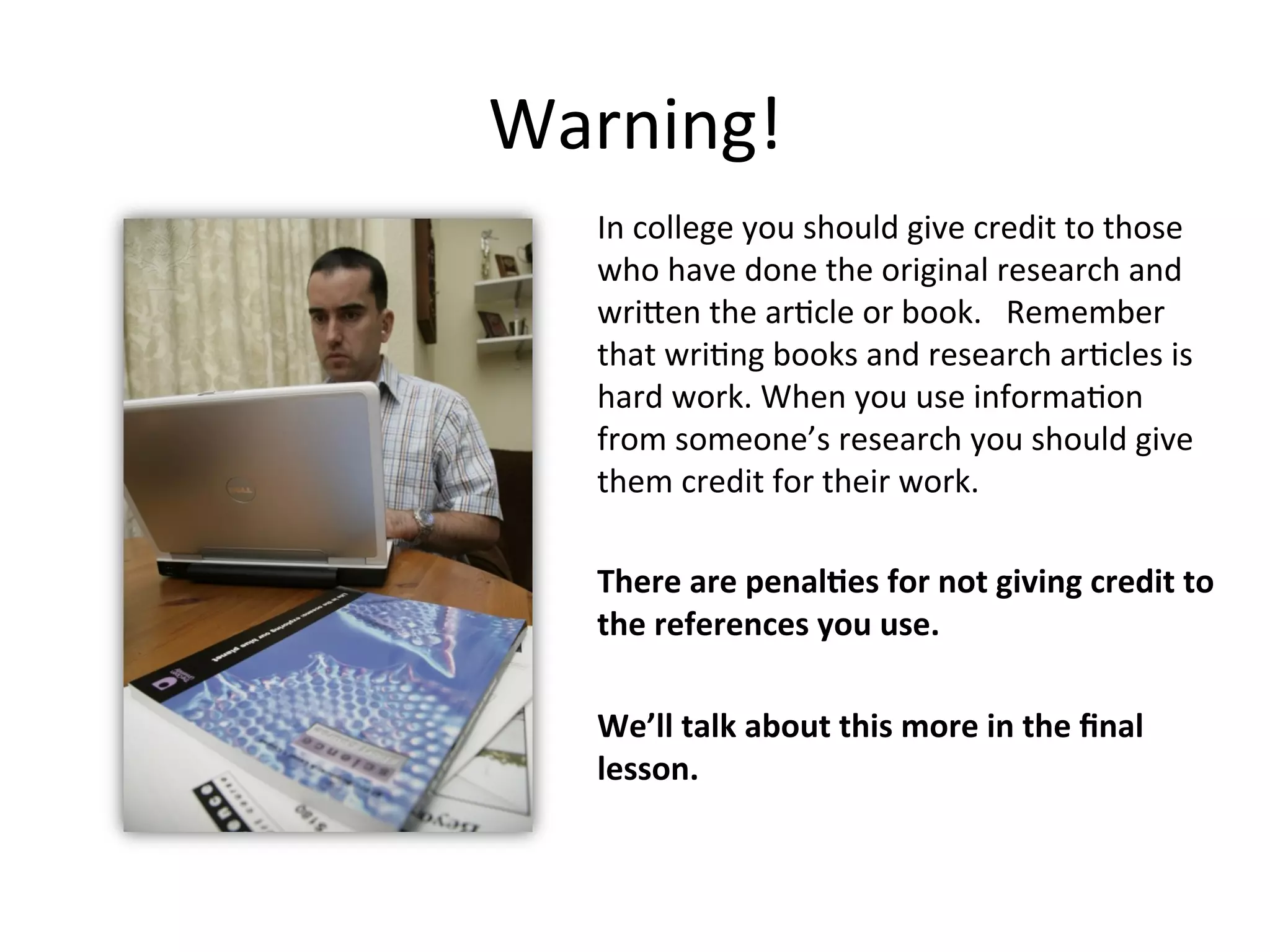 Warning!
In college you must give credit to those
who have done the original research and
written the article or book. Remember
that writing books and research articles is
hard work. When you use information
from someone’s research you should give
him or her credit for his or her work.
There are penalties for not giving credit to
the resources you use.
We’ll talk about this more in the final
lesson.
 