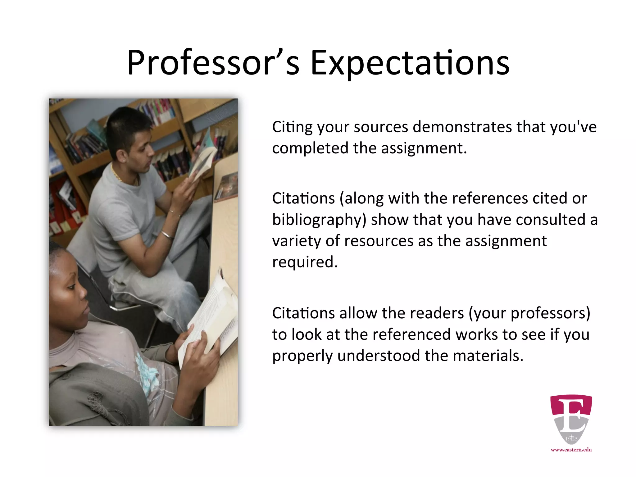 Professor’s Expectations
Citing your sources demonstrates that you've
completed the assignment.
Citations (along with the references cited or
bibliography) show that you have consulted a
variety of resources as the assignment
required.
Citations allow the your readers (professors)
to look at the cited works to see if you
properly understood the materials.
 