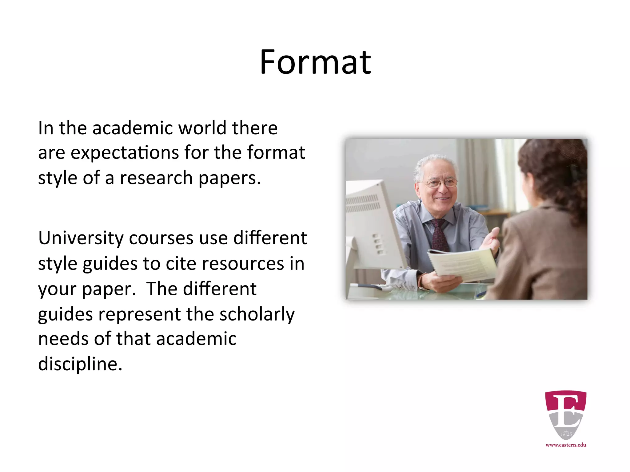Format
In the academic world there are
expectations for the presentation of
research papers.
University courses use different style
guides to cite resources in your paper.
The different guides represent the
scholarly needs of that academic
discipline.
 