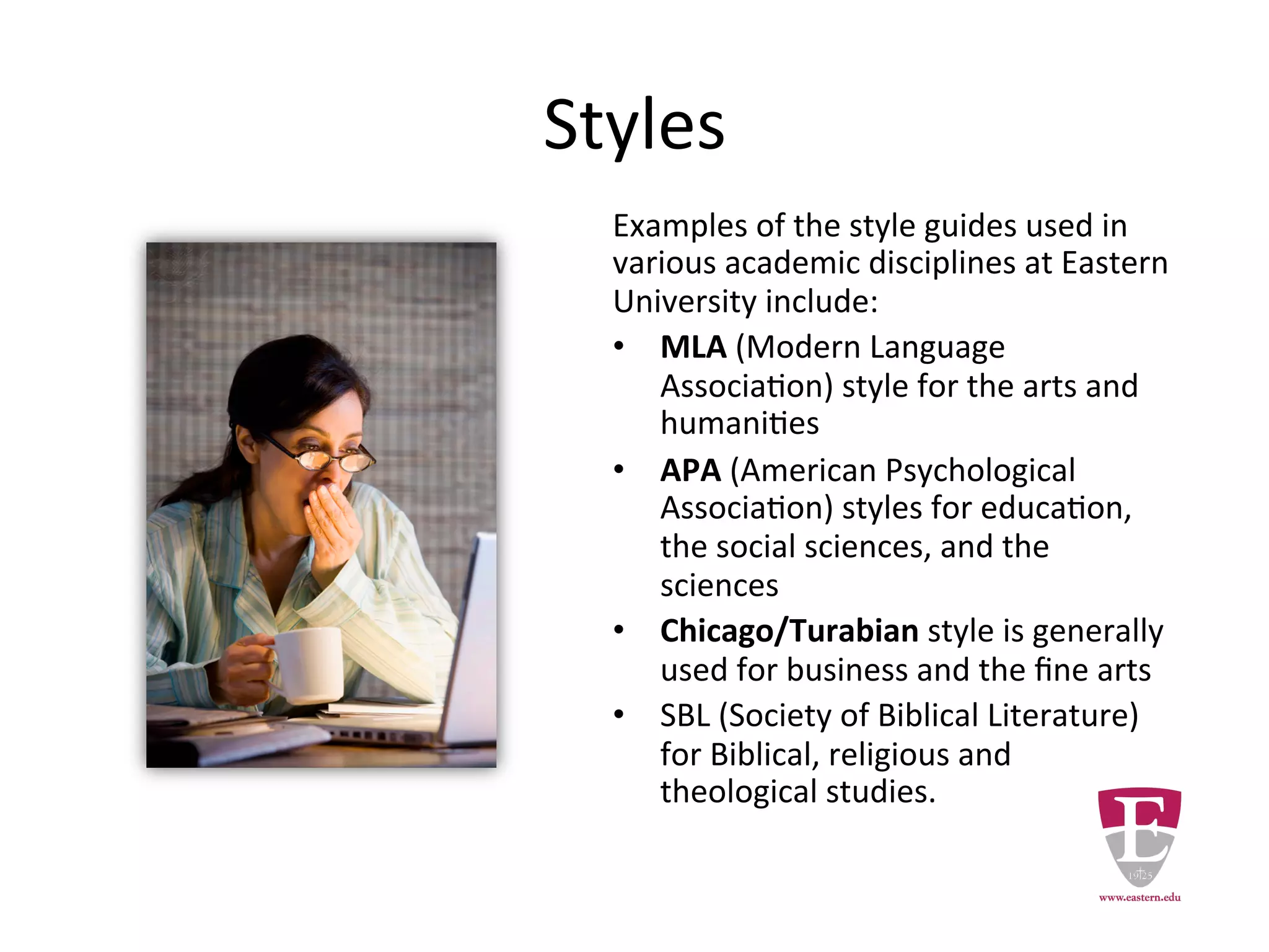 Styles
Examples of the style guides used in various
academic disciplines at Eastern University
include:
• MLA (Modern Language Association)
style for the arts and humanities
• APA (American Psychological Association)
styles for education, the social sciences,
and the sciences
• Chicago/Turabian style is generally used
for business and the fine arts
• SBL (Society of Biblical Literature) for
Biblical, religious and theological studies.
 