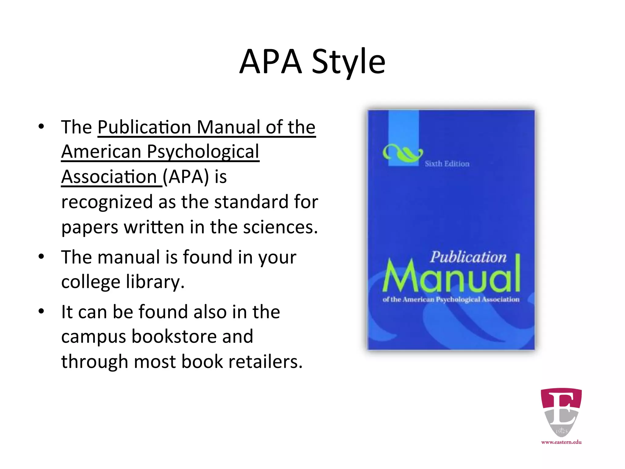 APA Style
• The Publication Manual of the
American Psychological Association
(APA) is recognized as the standard for
papers written in the sciences.
• The manual is found in the library.
• It can be found in the campus
bookstore and through most book
retailers.
 