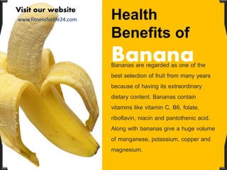 Health
Benefits of
BananaBananas are regarded as one of the
best selection of fruit from many years
because of having its extraordinary
dietary content. Bananas contain
vitamins like vitamin C, B6, folate,
riboflavin, niacin and pantothenic acid.
Along with bananas give a huge volume
of manganese, potassium, copper and
magnesium.
Visit our website
www.fitnessforlife24.com
 