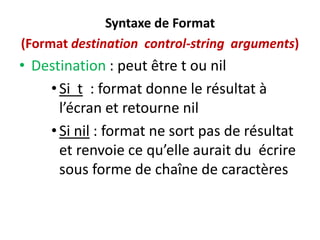 Syntaxe de Format
(Format destination control-string arguments)
• Destination : peut être t ou nil
•Si t : format donne le résultat à
l’écran et retourne nil
•Si nil : format ne sort pas de résultat
et renvoie ce qu’elle aurait du écrire
sous forme de chaîne de caractères
 