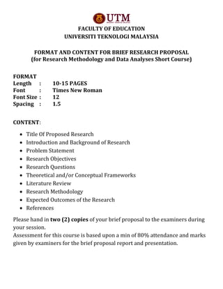 FACULTY OF EDUCATION
UNIVERSITI TEKNOLOGI MALAYSIA
FORMAT AND CONTENT FOR BRIEF RESEARCH PROPOSAL
(for Research Methodology and Data Analyses Short Course)
FORMAT
Length : 10-15 PAGES
Font : Times New Roman
Font Size : 12
Spacing : 1.5
CONTENT:
 Title Of Proposed Research
 Introduction and Background of Research
 Problem Statement
 Research Objectives
 Research Questions
 Theoretical and/or Conceptual Frameworks
 Literature Review
 Research Methodology
 Expected Outcomes of the Research
 References
Please hand in two (2) copies of your brief proposal to the examiners during
your session.
Assessment for this course is based upon a min of 80% attendance and marks
given by examiners for the brief proposal report and presentation.
 