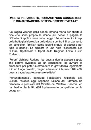 Giulia Rodano - Assessore alla Cultura, Spettacolo e Sport della Regione Lazio - http://www.giuliarodano.eu




 MORTA PER ABORTO, RODANO: “CON CONSULTORI
   E RU486 TRAGEDIA POTEVA ESSERE EVITATA”


“La tragica vicenda della donna romena morta per aborto ci
dice che sono proprio le donne più deboli a pagare le
difficoltà di applicazione della Legge 194, ed a subire i colpi
della battaglia ideologica della destra contro il finanziamento
dei consultori familiari come luoghi gratuiti di accesso per
tutte le donne”. Lo dichiara in una nota l’assessore alla
Cultura, Spettacolo e Sport della Regione Lazio, Giulia
Rodano .
“Forse” dichiara Rodano “se questa donna avesse saputo
che poteva rivolgersi ad un consultorio, ed avviare la
procedura per poter interrompere la gravidanza legalmente
e in un luogo protetto, magari attraverso il farmaco RU 486,
questa tragedia poteva essere evitata”.
“Fortunatamente”, conclude l’assessore regionale alla
Cultura, “proprio oggi l’Agenzia Italiana del Farmaco ha
disatteso le pressioni del Ministro del Welfare, Sacconi, ed
ha ribadito che la RU 486 è pienamente compatibile con la
Legge 194” .




                                                                                                          pagina 1
 